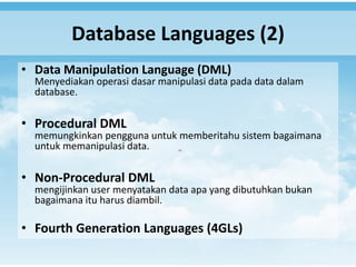 Database Languages (2)
• Data Manipulation Language (DML)
  Menyediakan operasi dasar manipulasi data pada data dalam
  database.

• Procedural DML
  memungkinkan pengguna untuk memberitahu sistem bagaimana
  untuk memanipulasi data.

• Non-Procedural DML
  mengijinkan user menyatakan data apa yang dibutuhkan bukan
  bagaimana itu harus diambil.

• Fourth Generation Languages (4GLs)
 