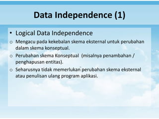 Data Independence (1)
• Logical Data Independence
o Mengacu pada kekebalan skema eksternal untuk perubahan
  dalam skema konseptual.
o Perubahan skema Konseptual (misalnya penambahan /
  penghapusan entitas).
o Seharusnya tidak memerlukan perubahan skema eksternal
  atau penulisan ulang program aplikasi.
 