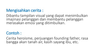 Mengisahkan cerita :
Dibantu tampilan visual yang dapat menimbulkan
imajinasi pelanggan dan membantu pelanggan
merasakan emosi yang ditimbulkan.
Contoh :
Cerita heroisme, perjuangan founding father, rasa
bangga akan tanah air, kasih sayang ibu, etc.
 