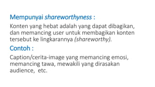 Mempunyai shareworthyness :
Konten yang hebat adalah yang dapat dibagikan,
dan memancing user untuk membagikan konten
tersebut ke lingkarannya (shareworthy).
Contoh :
Caption/cerita-image yang memancing emosi,
memancing tawa, mewakili yang dirasakan
audience, etc.
 
