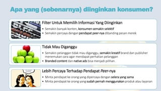 Apa yang (sebenarnya) diinginkan konsumen?
Filter Untuk Memilih Informasi Yang Diinginkan
• Semakin banyak konten, konsumen semakin selektif
• Semakin percaya dengan pendapat peer-nya dibanding pesan merek
Tidak Mau Diganggu
• Semakin pelanggan tidak mau diganggu, semakin kreatif brand dan publisher
menemukan cara agar mendapat perhatian pelanggan
• Branded content dan native ads bisa menjadi pilihan.
Lebih Percaya Terhadap Pendapat Peer-nya
• Minta pendapat ke orang yang dipercaya dengan selera yang sama
• Minta pendapat ke orang yang sudah pernah menggunakan produk atau layanan
 