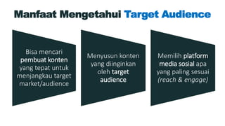 Manfaat Mengetahui Target Audience
Bisa mencari
pembuat konten
yang tepat untuk
menjangkau target
market/audience
Menyusun konten
yang diinginkan
oleh target
audience
Memilih platform
media sosial apa
yang paling sesuai
(reach & engage)
 