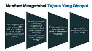 Manfaat Mengetahui Tujuan Yang Dicapai
Bisa dengan mudah
menentukan CTA
(call to action) yang
sesuai dengan
perilaku sosial target
audience
Setelah mengetahui
siapa target
audience, dan
memilih pembuat
konten yang tepat,
brand bisa
membuat/menyusun
konten senatural
mungkin
Mengunggah konten
anda di bauran
platform media sosial
yang tepat
Mendapatkan
exposure dan reach
secara efektif
 