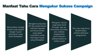 Manfaat Tahu Cara Mengukur Sukses Campaign
Memastikan strategi
konten anda sejalan
dengan tujuan
pemasaran yang
telah ditetapkan
Mengkomunikasikan
KPI (key performance
indicator) kepada
pembuat konten
yang dapat
membantu anda
mencapai tujuan
yang ditetapkan
Mengukur satuan
yang tepat (click
through, sign up,
download, purchase,
atau sebatas
engagement,
pertumbuhan
followers/fans di
media sosial)
Tahu apa yang harus
dioptimalkan,
setelah dilakukan
pengukuran
 