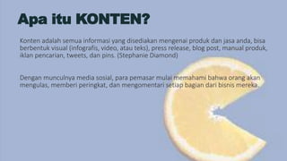 Apa itu KONTEN?
Konten adalah semua informasi yang disediakan mengenai produk dan jasa anda, bisa
berbentuk visual (infografis, video, atau teks), press release, blog post, manual produk,
iklan pencarian, tweets, dan pins. (Stephanie Diamond)
Dengan munculnya media sosial, para pemasar mulai memahami bahwa orang akan
mengulas, memberi peringkat, dan mengomentari setiap bagian dari bisnis mereka.
 