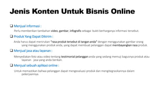 Jenis Konten Untuk Bisnis Online
 Menjual informasi :
Perlu memberikan tambahan video, gambar, infografis sebagai bukti berharganya informasi tersebut.
 Produk Yang Dapat Dikirim :
Anda harus dapat menirukan “rasa produk tersebut di tangan anda” dengan menggunakan gambar orang
yang menggunakan produk anda, yang dapat membuat pelanggan dapat membayangkan rasa produk.
 Menjual jasa atau layanan :
Menyediakan foto atau video tentang testimonial pelanggan anda yang sedang memuji bagusnya produk atau
layanan jasa yang anda berikan.
 Menjual sebuah aplikasi online :
Untuk memastikan bahwa pelanggan dapat mengevaluasi produk dan mengitegrasikannya dalam
pekerjaannya.
 