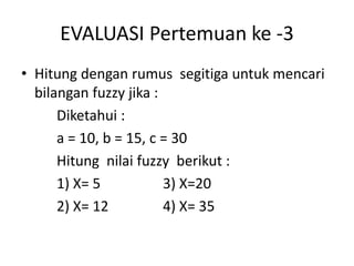 EVALUASI Pertemuan ke -3
• Hitung dengan rumus segitiga untuk mencari
bilangan fuzzy jika :
Diketahui :
a = 10, b = 15, c = 30
Hitung nilai fuzzy berikut :
1) X= 5 3) X=20
2) X= 12 4) X= 35
 