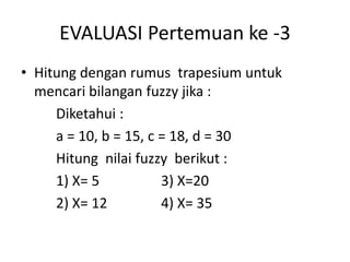 EVALUASI Pertemuan ke -3
• Hitung dengan rumus trapesium untuk
mencari bilangan fuzzy jika :
Diketahui :
a = 10, b = 15, c = 18, d = 30
Hitung nilai fuzzy berikut :
1) X= 5 3) X=20
2) X= 12 4) X= 35
 