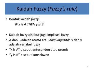 Kaidah Fuzzy (Fuzzy’s rule)
• Bentuk kaidah fuzzy:
IF x is A THEN y is B
• Kaidah fuzzy disebut juga implikasi fuzzy
• A dan B adalah terma atau nilai lingusitik, x dan y
adalah variabel fuzzy
• “x is A” disebut antesenden atau premis
• “y is B” disebut konsekwen
35
 