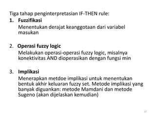 Tiga tahap penginterpretasian IF-THEN rule:
1. Fuzzifikasi
Menentukan derajat keanggotaan dari variabel
masukan
2. Operasi fuzzy logic
Melakukan operasi-operasi fuzzy logic, misalnya
konektivitas AND dioperasikan dengan fungsi min
3. Implikasi
Menerapkan metdoe implikasi untuk menentukan
bentuk akhir keluaran fuzzy set. Metode implikasi yang
banyak diguankan: metode Mamdani dan metode
Sugeno (akan dijelaskan kemudian)
37
 