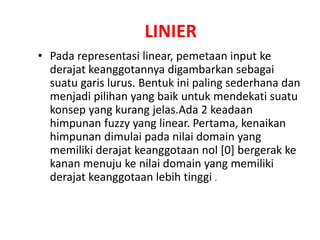 LINIER
• Pada representasi linear, pemetaan input ke
derajat keanggotannya digambarkan sebagai
suatu garis lurus. Bentuk ini paling sederhana dan
menjadi pilihan yang baik untuk mendekati suatu
konsep yang kurang jelas.Ada 2 keadaan
himpunan fuzzy yang linear. Pertama, kenaikan
himpunan dimulai pada nilai domain yang
memiliki derajat keanggotaan nol [0] bergerak ke
kanan menuju ke nilai domain yang memiliki
derajat keanggotaan lebih tinggi .
 