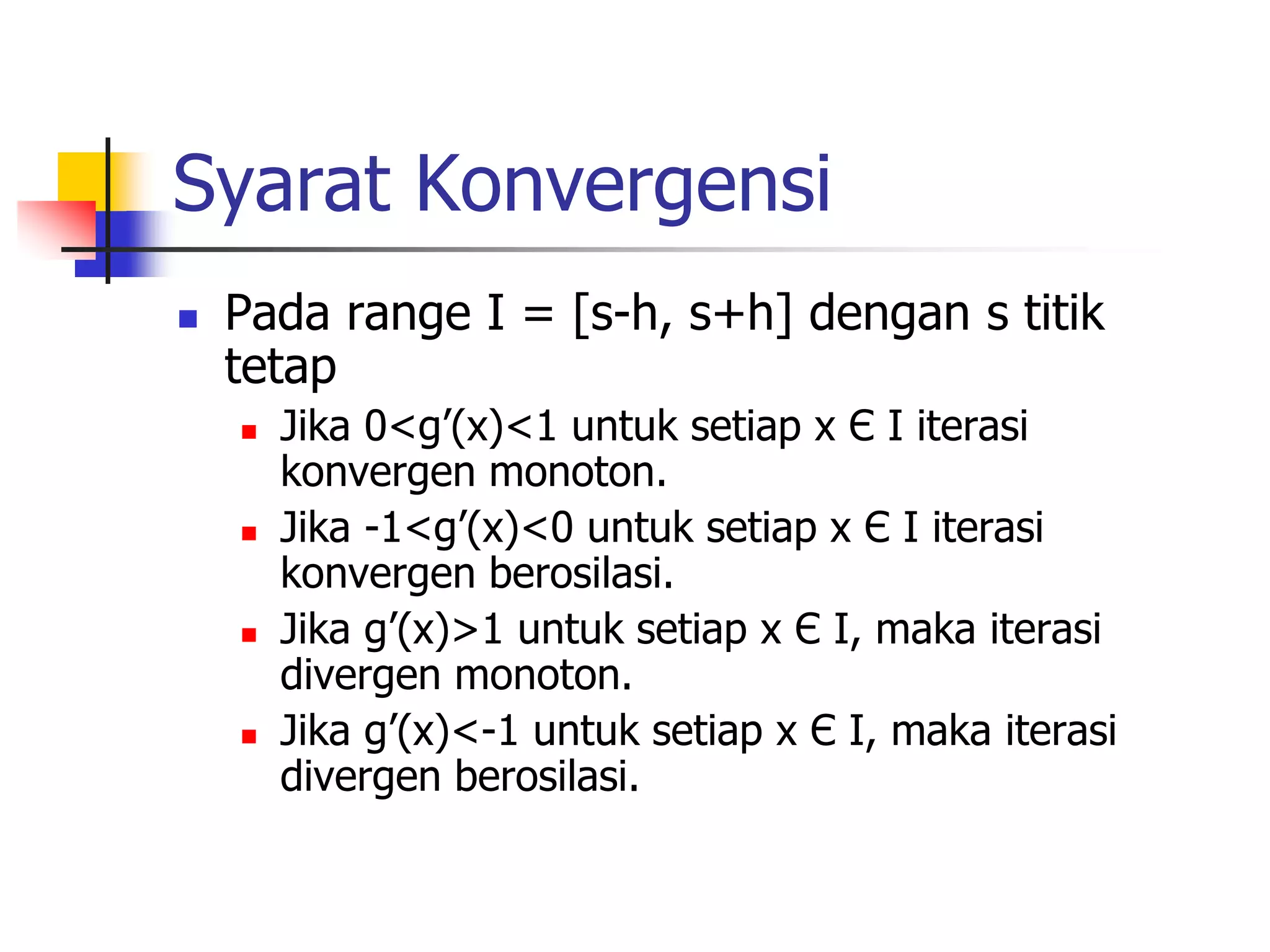 Syarat Konvergensi
 Pada range I = [s-h, s+h] dengan s titik
tetap
 Jika 0<g’(x)<1 untuk setiap x Є I iterasi
konvergen monoton.
 Jika -1<g’(x)<0 untuk setiap x Є I iterasi
konvergen berosilasi.
 Jika g’(x)>1 untuk setiap x Є I, maka iterasi
divergen monoton.
 Jika g’(x)<-1 untuk setiap x Є I, maka iterasi
divergen berosilasi.
 