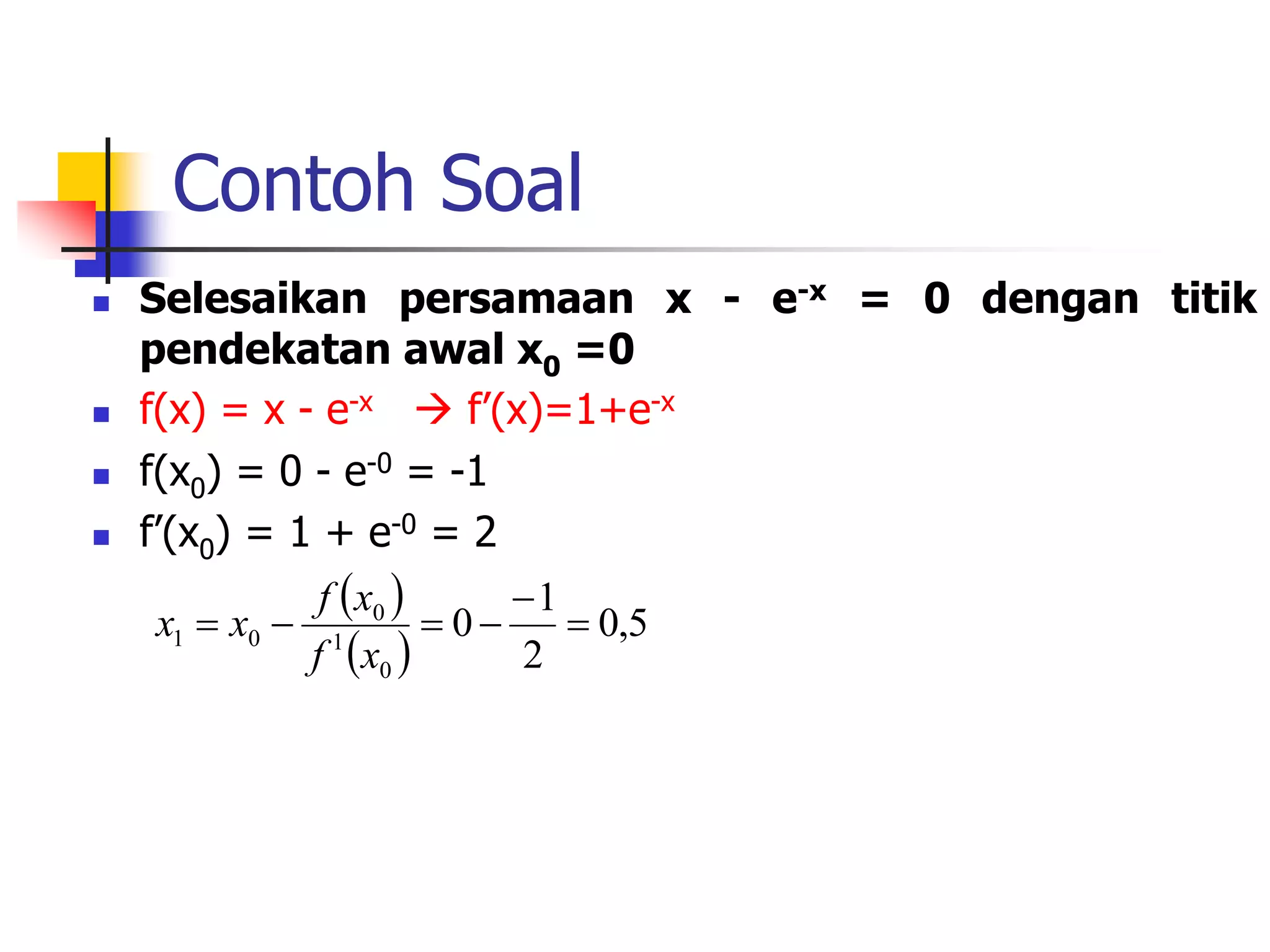 Contoh Soal
 Selesaikan persamaan x - e-x = 0 dengan titik
pendekatan awal x0 =0
 f(x) = x - e-x  f’(x)=1+e-x
 f(x0) = 0 - e-0 = -1
 f’(x0) = 1 + e-0 = 2
 
 
5
,
0
2
1
0
0
1
0
0
1 





x
f
x
f
x
x
 