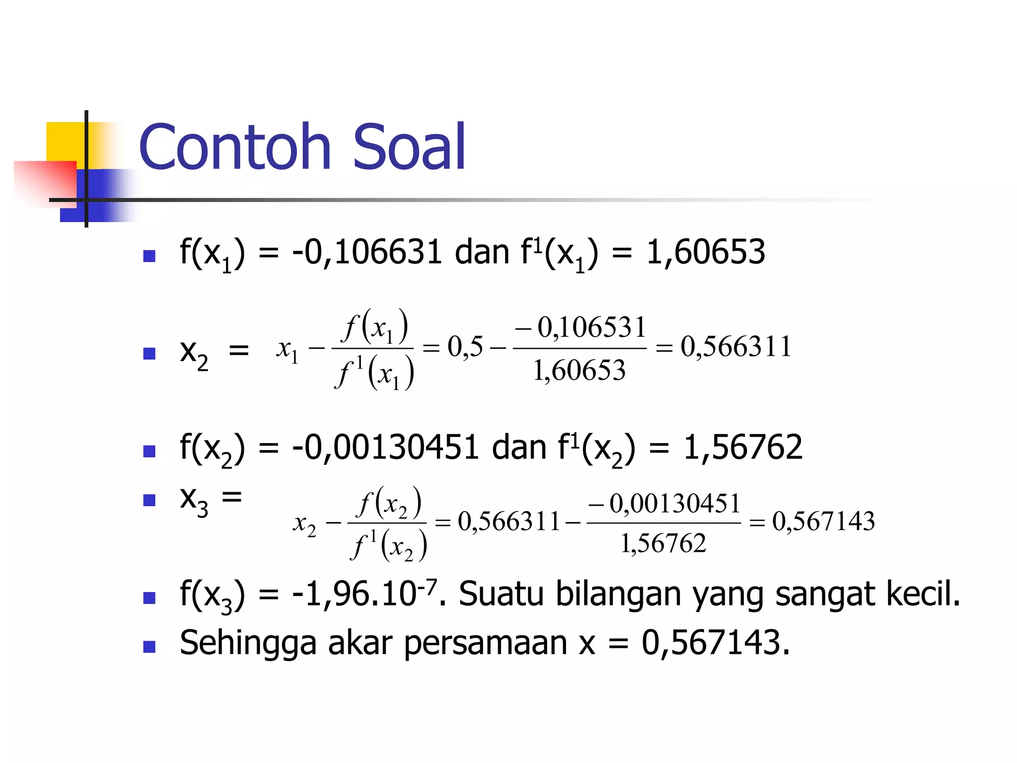 Contoh Soal
 f(x1) = -0,106631 dan f1(x1) = 1,60653
 x2 =
 f(x2) = -0,00130451 dan f1(x2) = 1,56762
 x3 =
 f(x3) = -1,96.10-7. Suatu bilangan yang sangat kecil.
 Sehingga akar persamaan x = 0,567143.
 
 
566311
,
0
60653
,
1
106531
,
0
5
,
0
1
1
1
1 




x
f
x
f
x
 
 
567143
,
0
56762
,
1
00130451
,
0
566311
,
0
2
1
2
2 




x
f
x
f
x
 
