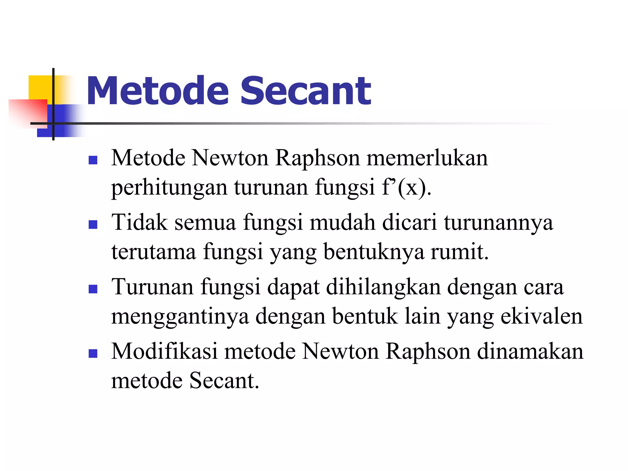 Metode Secant
 Metode Newton Raphson memerlukan
perhitungan turunan fungsi f’(x).
 Tidak semua fungsi mudah dicari turunannya
terutama fungsi yang bentuknya rumit.
 Turunan fungsi dapat dihilangkan dengan cara
menggantinya dengan bentuk lain yang ekivalen
 Modifikasi metode Newton Raphson dinamakan
metode Secant.
 