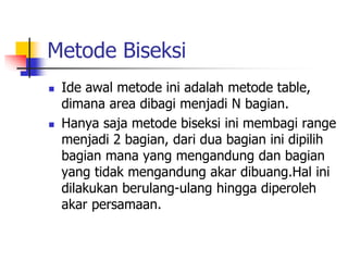 Metode Biseksi
 Ide awal metode ini adalah metode table,
dimana area dibagi menjadi N bagian.
 Hanya saja metode biseksi ini membagi range
menjadi 2 bagian, dari dua bagian ini dipilih
bagian mana yang mengandung dan bagian
yang tidak mengandung akar dibuang.Hal ini
dilakukan berulang-ulang hingga diperoleh
akar persamaan.
 