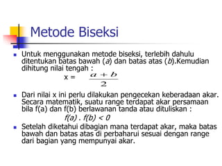 Metode Biseksi
 Untuk menggunakan metode biseksi, terlebih dahulu
ditentukan batas bawah (a) dan batas atas (b).Kemudian
dihitung nilai tengah :
x =
 Dari nilai x ini perlu dilakukan pengecekan keberadaan akar.
Secara matematik, suatu range terdapat akar persamaan
bila f(a) dan f(b) berlawanan tanda atau dituliskan :
f(a) . f(b) < 0
 Setelah diketahui dibagian mana terdapat akar, maka batas
bawah dan batas atas di perbaharui sesuai dengan range
dari bagian yang mempunyai akar.
2
b
a 
 