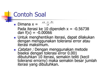 Contoh Soal
 Dimana x =
Pada iterasi ke 10 diperoleh x = -0.56738
dan f(x) = -0.00066
 Untuk menghentikan iterasi, dapat dilakukan
dengan menggunakan toleransi error atau
iterasi maksimum.
 Catatan : Dengan menggunakan metode
biseksi dengan tolerasi error 0.001
dibutuhkan 10 iterasi, semakin teliti (kecil
toleransi errorny) maka semakin besar jumlah
iterasi yang dibutuhkan.
2
b
a 
 