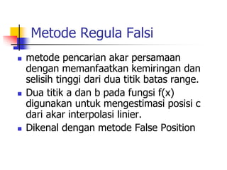 Metode Regula Falsi
 metode pencarian akar persamaan
dengan memanfaatkan kemiringan dan
selisih tinggi dari dua titik batas range.
 Dua titik a dan b pada fungsi f(x)
digunakan untuk mengestimasi posisi c
dari akar interpolasi linier.
 Dikenal dengan metode False Position
 