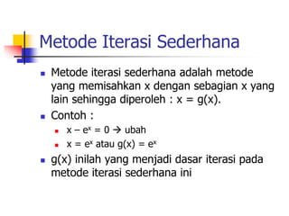 Metode Iterasi Sederhana
 Metode iterasi sederhana adalah metode
yang memisahkan x dengan sebagian x yang
lain sehingga diperoleh : x = g(x).
 Contoh :
 x – ex = 0  ubah
 x = ex atau g(x) = ex
 g(x) inilah yang menjadi dasar iterasi pada
metode iterasi sederhana ini
 
