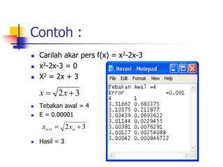 Contoh :
 Carilah akar pers f(x) = x2-2x-3
 x2-2x-3 = 0
 X2 = 2x + 3
 Tebakan awal = 4
 E = 0.00001
 Hasil = 3
3
2 
 x
x
3
2
1 

 n
n x
x
 