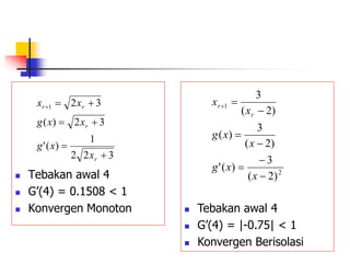  Tebakan awal 4
 G’(4) = 0.1508 < 1
 Konvergen Monoton
3
2
2
1
)
(
'
3
2
)
(
3
2
1







r
r
r
r
x
x
g
x
x
g
x
x
 Tebakan awal 4
 G’(4) = |-0.75| < 1
 Konvergen Berisolasi
2
1
)
2
(
3
)
(
'
)
2
(
3
)
(
)
2
(
3








x
x
g
x
x
g
x
x
r
r
 