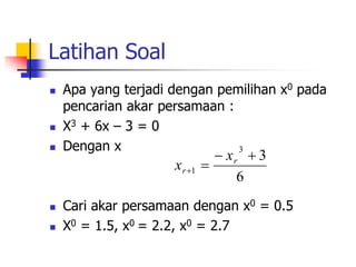 Latihan Soal
 Apa yang terjadi dengan pemilihan x0 pada
pencarian akar persamaan :
 X3 + 6x – 3 = 0
 Dengan x
 Cari akar persamaan dengan x0 = 0.5
 X0 = 1.5, x0 = 2.2, x0 = 2.7
6
3
3
1




r
r
x
x
 