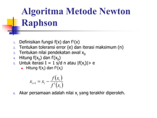 Algoritma Metode Newton
Raphson
1. Definisikan fungsi f(x) dan f1(x)
2. Tentukan toleransi error (e) dan iterasi maksimum (n)
3. Tentukan nilai pendekatan awal x0
4. Hitung f(x0) dan f’(x0)
5. Untuk iterasi I = 1 s/d n atau |f(xi)|> e
 Hitung f(xi) dan f1(xi)
6. Akar persamaan adalah nilai xi yang terakhir diperoleh.
 
 
i
i
i
i
x
f
x
f
x
x 1
1 


 