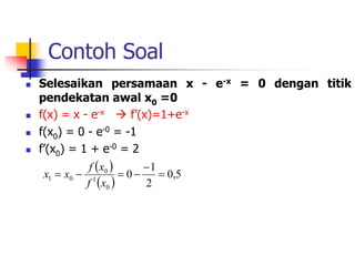 Contoh Soal
 Selesaikan persamaan x - e-x = 0 dengan titik
pendekatan awal x0 =0
 f(x) = x - e-x  f’(x)=1+e-x
 f(x0) = 0 - e-0 = -1
 f’(x0) = 1 + e-0 = 2
 
 
5
,
0
2
1
0
0
1
0
0
1 





x
f
x
f
x
x
 