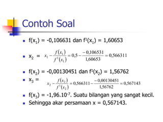Contoh Soal
 f(x1) = -0,106631 dan f1(x1) = 1,60653
 x2 =
 f(x2) = -0,00130451 dan f1(x2) = 1,56762
 x3 =
 f(x3) = -1,96.10-7. Suatu bilangan yang sangat kecil.
 Sehingga akar persamaan x = 0,567143.
 
 
566311
,
0
60653
,
1
106531
,
0
5
,
0
1
1
1
1 




x
f
x
f
x
 
 
567143
,
0
56762
,
1
00130451
,
0
566311
,
0
2
1
2
2 




x
f
x
f
x
 
