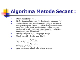 Algoritma Metode Secant :
 Definisikan fungsi F(x)
 Definisikan torelansi error (e) dan iterasi maksimum (n)
 Masukkan dua nilai pendekatan awal yang di antaranya
terdapat akar yaitu x0 dan x1, sebaiknya gunakan metode
tabel atau grafis untuk menjamin titik pendakatannya
adalah titik pendekatan yang konvergensinya pada akar
persamaan yang diharapkan.
 Hitung F(x0) dan F(x1) sebagai y0 dan y1
 Untuk iterasi I = 1 s/d n atau |F(xi)|
hitung yi+1 = F(xi+1)
 Akar persamaan adalah nilai x yang terakhir.
1
1
1







i
i
i
i
i
i
i
y
y
x
x
y
x
x
 