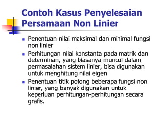 Contoh Kasus Penyelesaian
Persamaan Non Linier
 Penentuan nilai maksimal dan minimal fungsi
non linier
 Perhitungan nilai konstanta pada matrik dan
determinan, yang biasanya muncul dalam
permasalahan sistem linier, bisa digunakan
untuk menghitung nilai eigen
 Penentuan titik potong beberapa fungsi non
linier, yang banyak digunakan untuk
keperluan perhitungan-perhitungan secara
grafis.
 