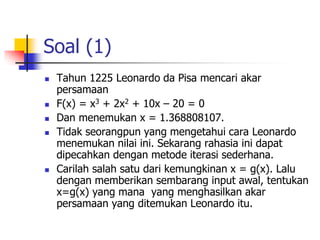 Soal (1)
 Tahun 1225 Leonardo da Pisa mencari akar
persamaan
 F(x) = x3 + 2x2 + 10x – 20 = 0
 Dan menemukan x = 1.368808107.
 Tidak seorangpun yang mengetahui cara Leonardo
menemukan nilai ini. Sekarang rahasia ini dapat
dipecahkan dengan metode iterasi sederhana.
 Carilah salah satu dari kemungkinan x = g(x). Lalu
dengan memberikan sembarang input awal, tentukan
x=g(x) yang mana yang menghasilkan akar
persamaan yang ditemukan Leonardo itu.
 