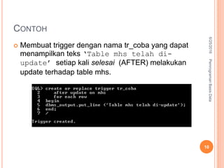 CONTOH
 Membuat trigger dengan nama tr_coba yang dapat
menampilkan teks ‘Table mhs telah di-
update’ setiap kali selesai (AFTER) melakukan
update terhadap table mhs.
6/25/2016PemrogramanBasisData
10
 