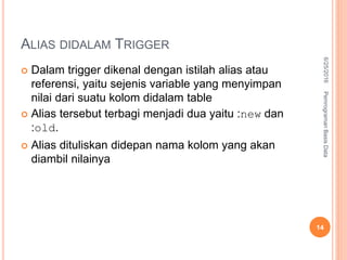 ALIAS DIDALAM TRIGGER
 Dalam trigger dikenal dengan istilah alias atau
referensi, yaitu sejenis variable yang menyimpan
nilai dari suatu kolom didalam table
 Alias tersebut terbagi menjadi dua yaitu :new dan
:old.
 Alias dituliskan didepan nama kolom yang akan
diambil nilainya
6/25/2016PemrogramanBasisData
14
 