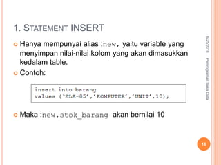 1. STATEMENT INSERT
 Hanya mempunyai alias :new, yaitu variable yang
menyimpan nilai-nilai kolom yang akan dimasukkan
kedalam table.
 Contoh:
 Maka :new.stok_barang akan bernilai 10
6/25/2016PemrogramanBasisData
16
 