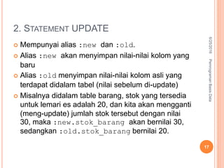 2. STATEMENT UPDATE
 Mempunyai alias :new dan :old.
 Alias :new akan menyimpan nilai-nilai kolom yang
baru
 Alias :old menyimpan nilai-nilai kolom asli yang
terdapat didalam tabel (nilai sebelum di-update)
 Misalnya didalam table barang, stok yang tersedia
untuk lemari es adalah 20, dan kita akan mengganti
(meng-update) jumlah stok tersebut dengan nilai
30, maka :new.stok_barang akan bernilai 30,
sedangkan :old.stok_barang bernilai 20.
6/25/2016PemrogramanBasisData
17
 