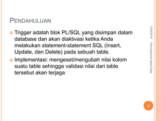 PENDAHULUAN
 Trigger adalah blok PL/SQL yang disimpan dalam
database dan akan diaktivasi ketika Anda
melakukan statement-statement SQL (Insert,
Update, dan Delete) pada sebuah table.
 Implementasi: mengeset/mengubah nilai kolom
suatu table sehingga validasi nilai dari table
tersebut akan terjaga
6/25/2016PemrogramanBasisData
2
 