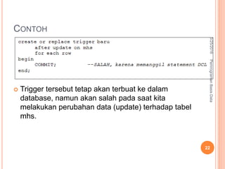 CONTOH
 Trigger tersebut tetap akan terbuat ke dalam
database, namun akan salah pada saat kita
melakukan perubahan data (update) terhadap tabel
mhs.
6/25/2016PemrogramanBasisData
22
 