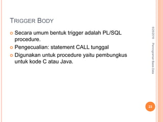 TRIGGER BODY
 Secara umum bentuk trigger adalah PL/SQL
procedure.
 Pengecualian: statement CALL tunggal
 Digunakan untuk procedure yaitu pembungkus
untuk kode C atau Java.
6/25/2016PemrogramanBasisData
23
 