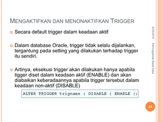 MENGAKTIFKAN DAN MENONAKTIFKAN TRIGGER
 Secara default trigger dalam keadaan aktif
 Dalam database Oracle, trigger tidak selalu dijalankan,
tergantung pada setting yang dilakukan terhadap trigger
itu sendiri.
 Artinya, eksekusi trigger akan dilakukan hanya apabila
tigger diset dalam keadaan aktif (ENABLE) dan akan
diabaikan keberadaannya apabila trigger tersebut dalam
keadaan non-aktif (DISABLE)
Fasfgsagsagsadgsgdsgsdagsadg
gadsgsdagsadg
6/25/2016PemrogramanBasisData
25
 