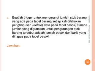 2. Buatlah trigger untuk mengurangi jumlah stok barang
yang ada pada tabel barang setiap kali dilakukan
penghapusan (delete) data pada tabel pasok, dimana
jumlah yang digunakan untuk pengurangan stok
barang tersebut adalah jumlah pasok dari baris yang
dihapus pada tabel pasok!
Jawaban:
6/25/2016PemrogramanBasisData
28
 