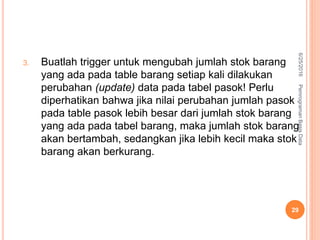 3. Buatlah trigger untuk mengubah jumlah stok barang
yang ada pada table barang setiap kali dilakukan
perubahan (update) data pada tabel pasok! Perlu
diperhatikan bahwa jika nilai perubahan jumlah pasok
pada table pasok lebih besar dari jumlah stok barang
yang ada pada tabel barang, maka jumlah stok barang
akan bertambah, sedangkan jika lebih kecil maka stok
barang akan berkurang.
6/25/2016PemrogramanBasisData
29
 