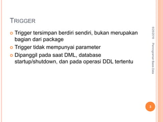 TRIGGER
 Trigger tersimpan berdiri sendiri, bukan merupakan
bagian dari package
 Trigger tidak mempunyai parameter
 Dipanggil pada saat DML, database
startup/shutdown, dan pada operasi DDL tertentu
6/25/2016PemrogramanBasisData
3
 