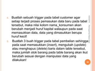 4. Buatlah sebuah trigger pada tabel customer agar
setiap terjadi proses pemasukan data baru pada tabel
tersebut, maka nilai kolom nama_konsumen akan
berubah menjadi huruf kapital walaupun pada saat
memasukkan data, data yang dimasukkan berupa
huruf kecil!
5. Buatlah 3 buah trigger pada tabel pembelian sehingga
pada saat memasukkan (insert), mengubah (update)
atau menghapus (delete) baris dalam table tersebut,
maka jumlah stok barang pada table barang akan ikut
berubah sesuai dengan manipulasi data yang
dilakukan!
6/25/2016PemrogramanBasisData
30
 