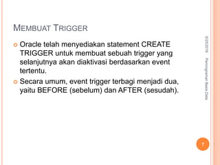 MEMBUAT TRIGGER
 Oracle telah menyediakan statement CREATE
TRIGGER untuk membuat sebuah trigger yang
selanjutnya akan diaktivasi berdasarkan event
tertentu.
 Secara umum, event trigger terbagi menjadi dua,
yaitu BEFORE (sebelum) dan AFTER (sesudah).
6/25/2016PemrogramanBasisData
7
 