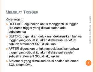 MEMBUAT TRIGGER
Keterangan:
 REPLACE digunakan untuk mengganti isi trigger
jika nama trigger yang dibuat sudah ada
sebelumnya
 BEFORE digunakan untuk mendeklarasikan bahwa
trigger yang dibuat itu akan dieksekusi sebelum
sebuah statement SQL dilakukan
 AFTER digunakan untuk mendeklarasikan bahwa
trigger yang dibuat itu akan dieksekusi setelah
sebuah statement SQL dilakukakan
 Statement yang dimaksud disini adalah statement
SQL dalam DML
6/25/2016PemrogramanBasisData
9
 
