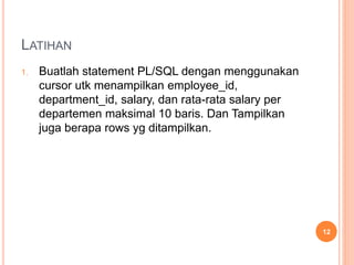 LATIHAN
1. Buatlah statement PL/SQL dengan menggunakan
cursor utk menampilkan employee_id,
department_id, salary, dan rata-rata salary per
departemen maksimal 10 baris. Dan Tampilkan
juga berapa rows yg ditampilkan.
12
 
