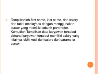 2. Tampilkanlah first name, last name, dan salary
dari tabel employees dengan menggunakan
cursor yang memiliki sebuah parameter.
Kemudian Tampilkan data karyawan tersebut
dimana karyawan tersebut memiliki salary yang
nilainya lebih kecil dari salary dari parameter
cursor
13
 