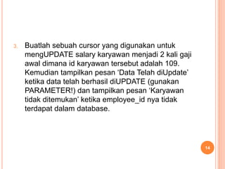 3. Buatlah sebuah cursor yang digunakan untuk
mengUPDATE salary karyawan menjadi 2 kali gaji
awal dimana id karyawan tersebut adalah 109.
Kemudian tampilkan pesan ‘Data Telah diUpdate’
ketika data telah berhasil diUPDATE (gunakan
PARAMETER!) dan tampilkan pesan ‘Karyawan
tidak ditemukan’ ketika employee_id nya tidak
terdapat dalam database.
14
 